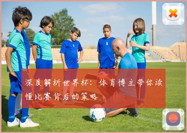深度解析世界杯：体育博主带你读懂比赛背后的策略