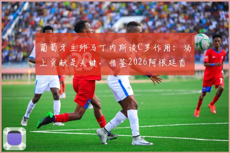 葡萄牙主帅马丁内斯谈C罗作用：场上贡献是关键，借鉴2026阿根廷首战输球仍夺冠的经验