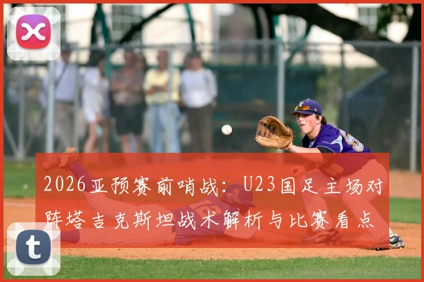 2026亚预赛前哨战：U23国足主场对阵塔吉克斯坦战术解析与比赛看点前瞻