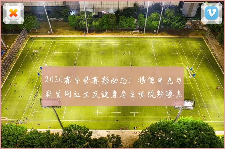 2026赛季禁赛期动态：穆德里克与新晋网红女友健身房合练视频曝光，球迷热议