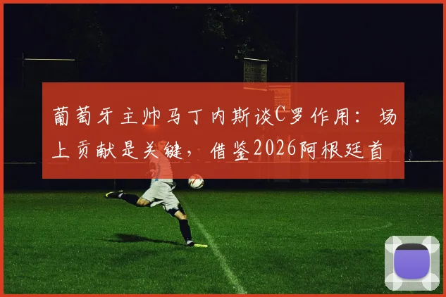 葡萄牙主帅马丁内斯谈C罗作用：场上贡献是关键，借鉴2026阿根廷首战输球仍夺冠的经验