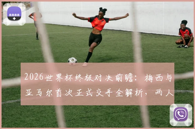 2026世界杯终极对决前瞻：梅西与亚马尔首次正式交手全解析，两人历史战绩与比赛看点一览