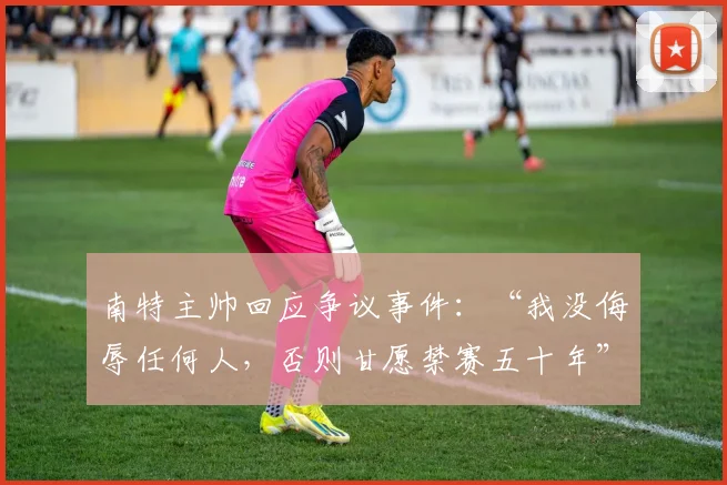 南特主帅回应争议事件：“我没侮辱任何人，否则甘愿禁赛五十年”，详解足球教练言论处罚规则