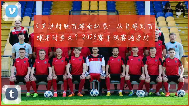 C罗沙特联百球全纪录：从首球到百球用时多久？2026赛季联赛通杀对手名单公布，附生涯971球详细分布解析