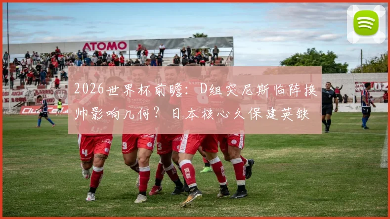 2026世界杯前瞻：D组突尼斯临阵换帅影响几何？日本核心久保建英缺席，历史战绩与出线形势深度解析