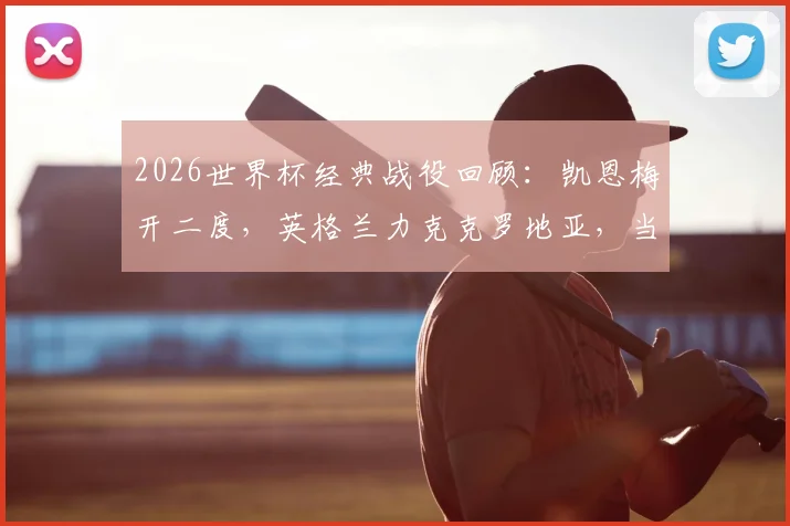 2026世界杯经典战役回顾：凯恩梅开二度，英格兰力克克罗地亚，当选全场最佳球员技术统计解读