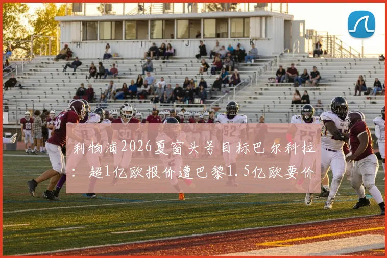 利物浦2026夏窗头号目标巴尔科拉：超1亿欧报价遭巴黎1.5亿欧要价，球员数据战术解析与转会谈判内幕