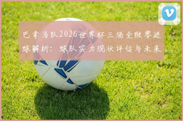 巴拿马队2026世界杯三场全败零进球解析：球队实力现状评估与未来世预赛前景展望