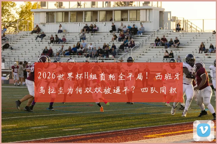 2026世界杯H组首轮全平局！西班牙乌拉圭为何双双被逼平？四队同积1分，出线形势全解析