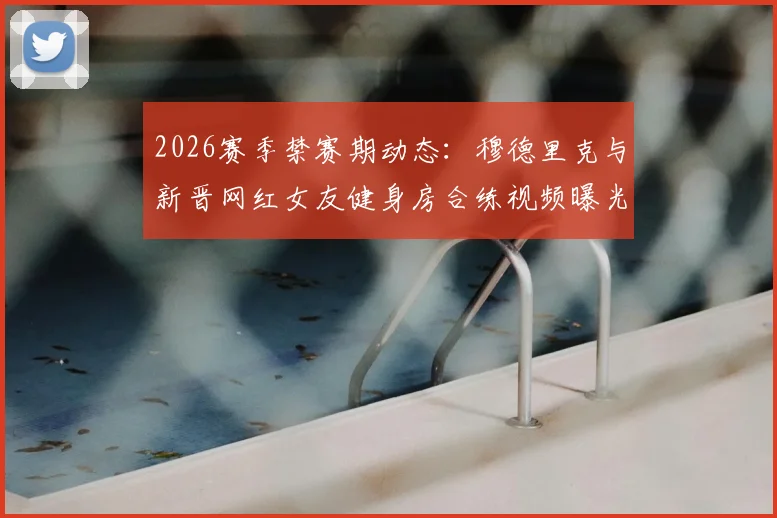 2026赛季禁赛期动态：穆德里克与新晋网红女友健身房合练视频曝光，球迷热议