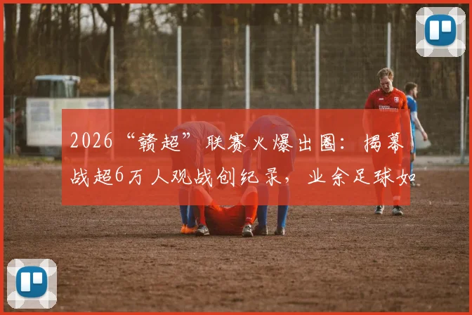 2026“赣超”联赛火爆出圈：揭幕战超6万人观战创纪录，业余足球如何吸引巨大流量？