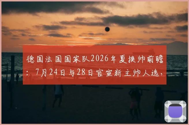 德国法国国家队2026年夏换帅前瞻：7月24日与28日官宣新主帅人选，潜在候选与战术风格全解析