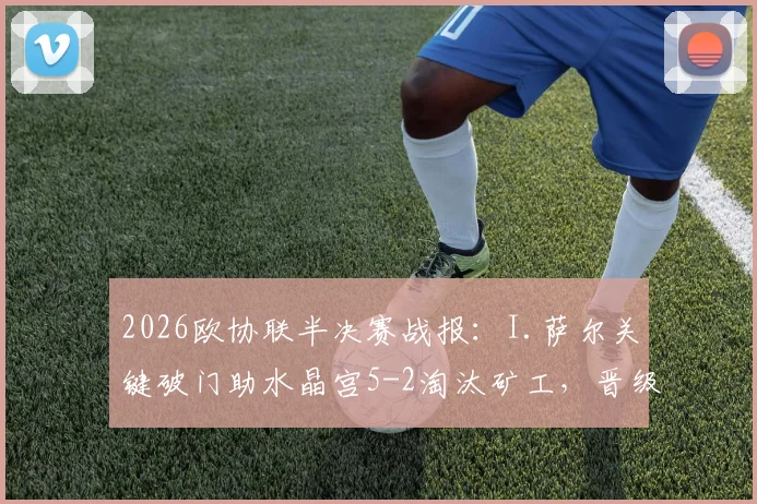 2026欧协联半决赛战报：I.萨尔关键破门助水晶宫5-2淘汰矿工，晋级决赛之路回顾与分析