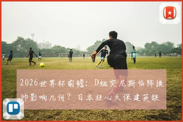2026世界杯前瞻：D组突尼斯临阵换帅影响几何？日本核心久保建英缺席，历史战绩与出线形势深度解析