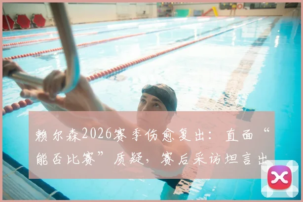 赖尔森2026赛季伤愈复出：直面“能否比赛”质疑，赛后采访坦言出战感觉太好了