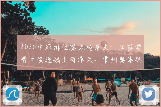 2026中冠排位赛末轮看点：江苏常晋主场迎战上海泽天，常州奥体观赛指南