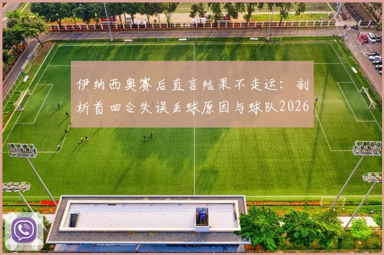 伊纳西奥赛后直言结果不走运：剖析首回合失误丢球原因与球队2026赛季心态调整关键