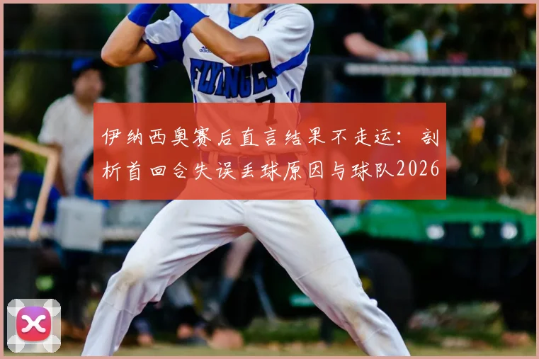 伊纳西奥赛后直言结果不走运:剖析首回合失误丢球原因与球队2026赛季心态调整关键