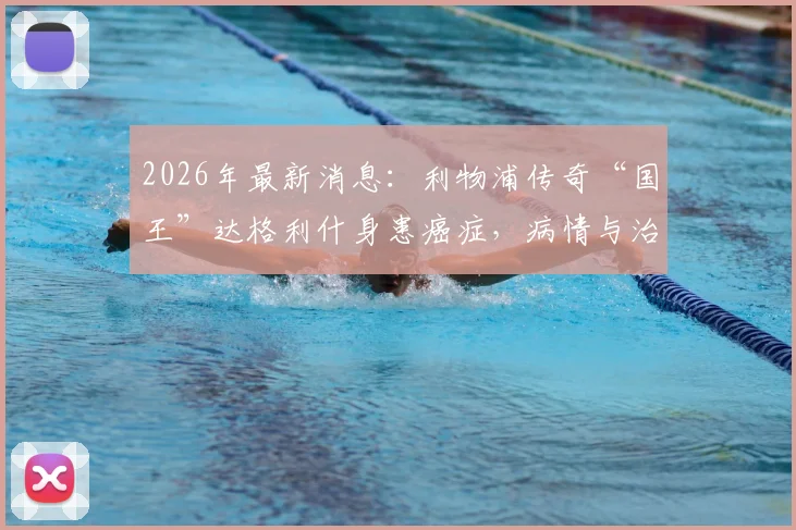 2026年最新消息:利物浦传奇“国王”达格利什身患癌症,病情与治疗进展如何?球迷祈福中