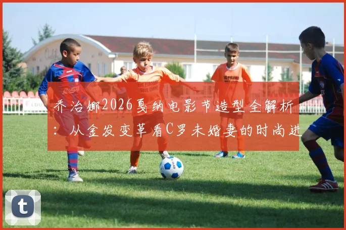 乔治娜2026戛纳电影节造型全解析：从金发变革看C罗未婚妻的时尚进阶之路与红毯穿搭技巧
