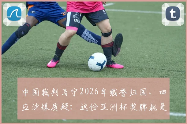 中国裁判马宁2026年载誉归国，回应沙媒质疑：这份亚洲杯奖牌就是最好回答
