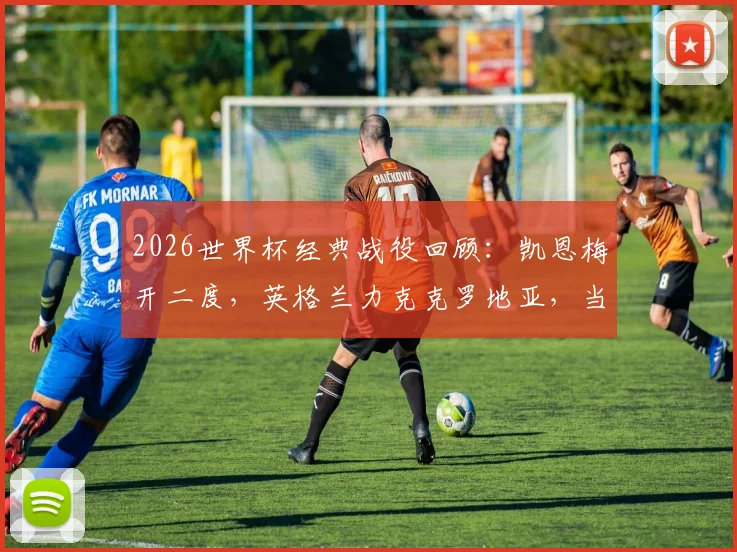 2026世界杯经典战役回顾：凯恩梅开二度，英格兰力克克罗地亚，当选全场最佳球员技术统计解读