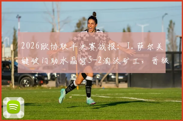 2026欧协联半决赛战报：I.萨尔关键破门助水晶宫5-2淘汰矿工，晋级决赛之路回顾与分析