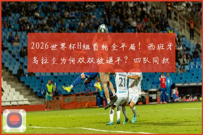 2026世界杯H组首轮全平局！西班牙乌拉圭为何双双被逼平？四队同积1分，出线形势全解析