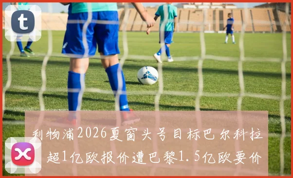 利物浦2026夏窗头号目标巴尔科拉：超1亿欧报价遭巴黎1.5亿欧要价，球员数据战术解析与转会谈判内幕