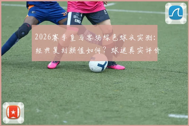 2026赛季皇马客场绿色球衣实测：经典复刻颜值如何？球迷真实评价与购买指南