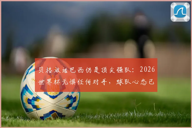贝格放话巴西仍是顶尖强队：2026世界杯无惧任何对手，球队心态已蜕变