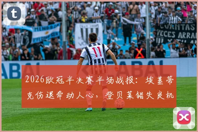 2026欧冠半决赛半场战报:埃基蒂克伤退牵动人心,登贝莱错失良机,利物浦与巴黎0-0陷入僵局