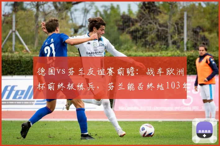 德国vs芬兰友谊赛前瞻：战车欧洲杯前终极练兵，芬兰能否终结103年不胜尴尬纪录？