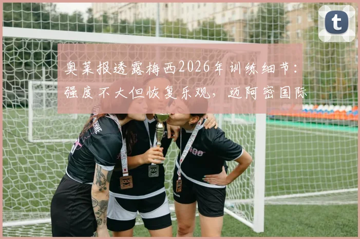 奥莱报透露梅西2026年训练细节：强度不大但恢复乐观，迈阿密国际备战新赛季