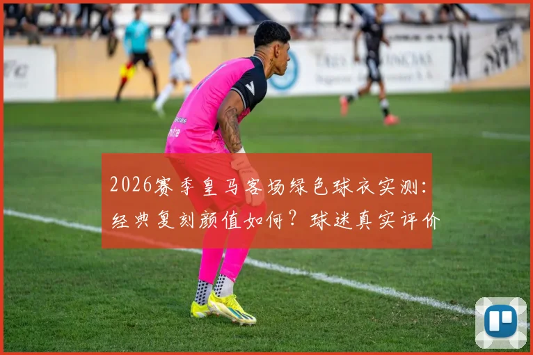 2026赛季皇马客场绿色球衣实测：经典复刻颜值如何？球迷真实评价与购买指南