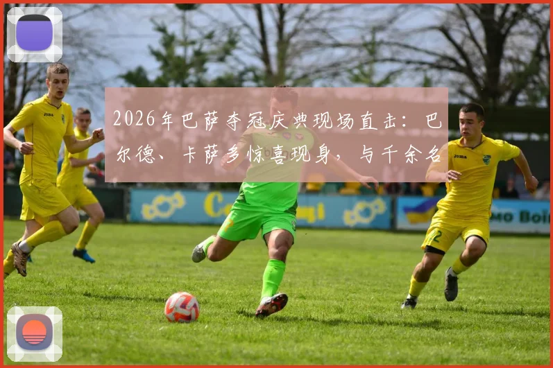 2026年巴萨夺冠庆典现场直击：巴尔德、卡萨多惊喜现身，与千余名萨迷共庆荣耀时刻