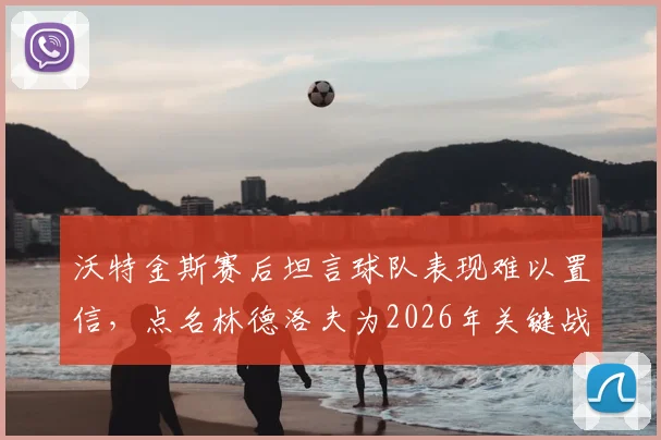 沃特金斯赛后坦言球队表现难以置信，点名林德洛夫为2026年关键战役全场最佳球员，背后故事值得关注