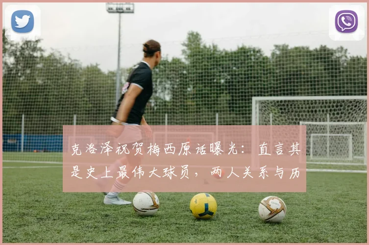 克洛泽祝贺梅西原话曝光：直言其是史上最伟大球员，两人关系与历史地位深度探讨