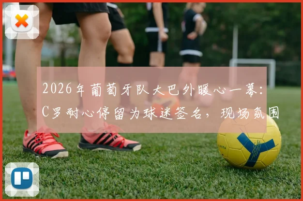 2026年葡萄牙队大巴外暖心一幕：C罗耐心停留为球迷签名，现场氛围热烈