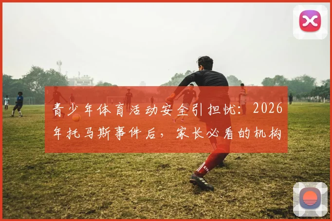 青少年体育活动安全引担忧：2026年托马斯事件后，家长必看的机构筛选与风险防范实操指南